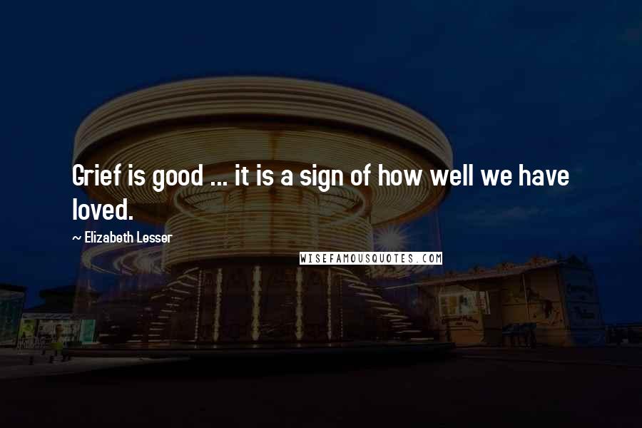 Elizabeth Lesser quotes: Grief is good ... it is a sign of how well we have loved.