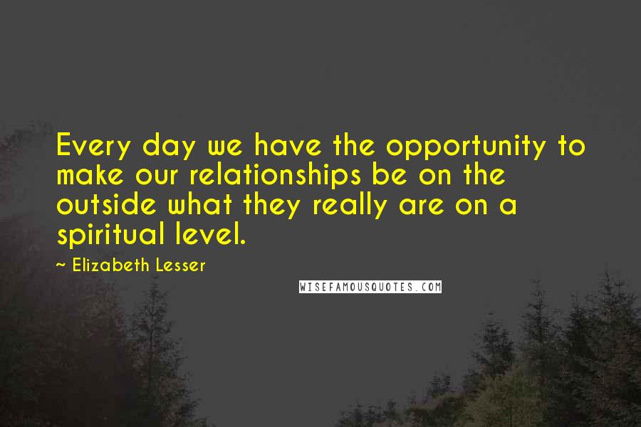 Elizabeth Lesser quotes: Every day we have the opportunity to make our relationships be on the outside what they really are on a spiritual level.