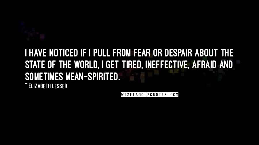 Elizabeth Lesser quotes: I have noticed if I pull from fear or despair about the state of the world, I get tired, ineffective, afraid and sometimes mean-spirited.