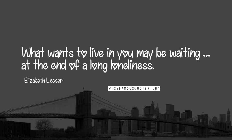 Elizabeth Lesser quotes: What wants to live in you may be waiting ... at the end of a long loneliness.