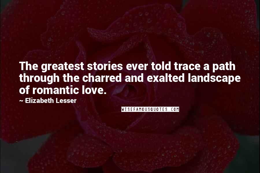 Elizabeth Lesser quotes: The greatest stories ever told trace a path through the charred and exalted landscape of romantic love.
