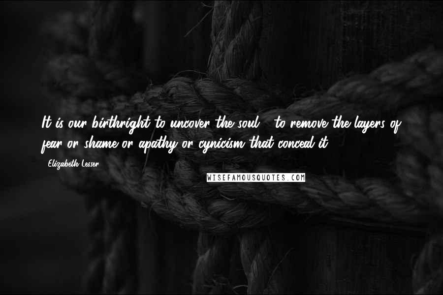 Elizabeth Lesser quotes: It is our birthright to uncover the soul - to remove the layers of fear or shame or apathy or cynicism that conceal it.