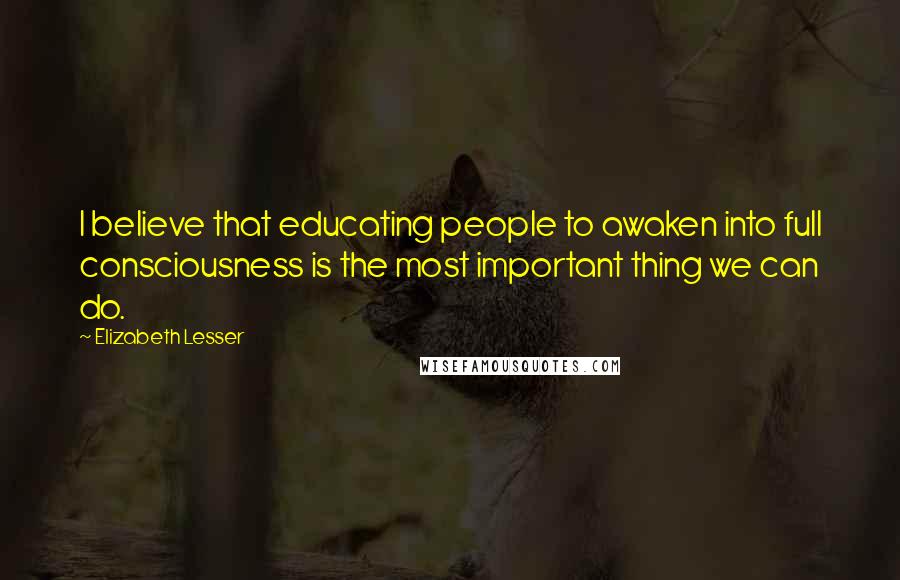 Elizabeth Lesser quotes: I believe that educating people to awaken into full consciousness is the most important thing we can do.