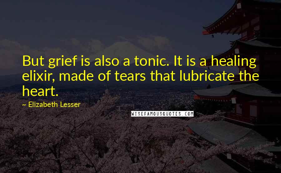 Elizabeth Lesser quotes: But grief is also a tonic. It is a healing elixir, made of tears that lubricate the heart.