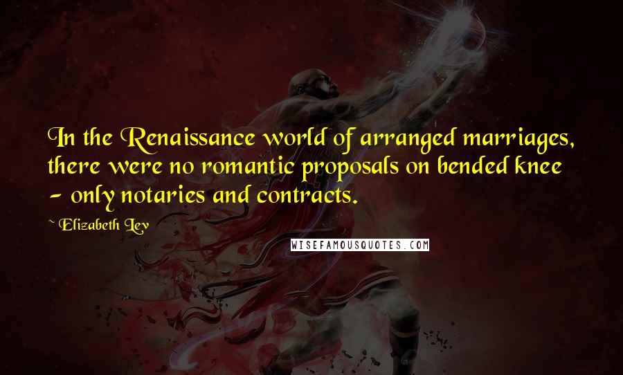 Elizabeth Lev quotes: In the Renaissance world of arranged marriages, there were no romantic proposals on bended knee - only notaries and contracts. Elizabeth Lev quotes: In the Renaissance world of arranged marriages, there were no romantic proposals on bended knee - only notaries and contracts.