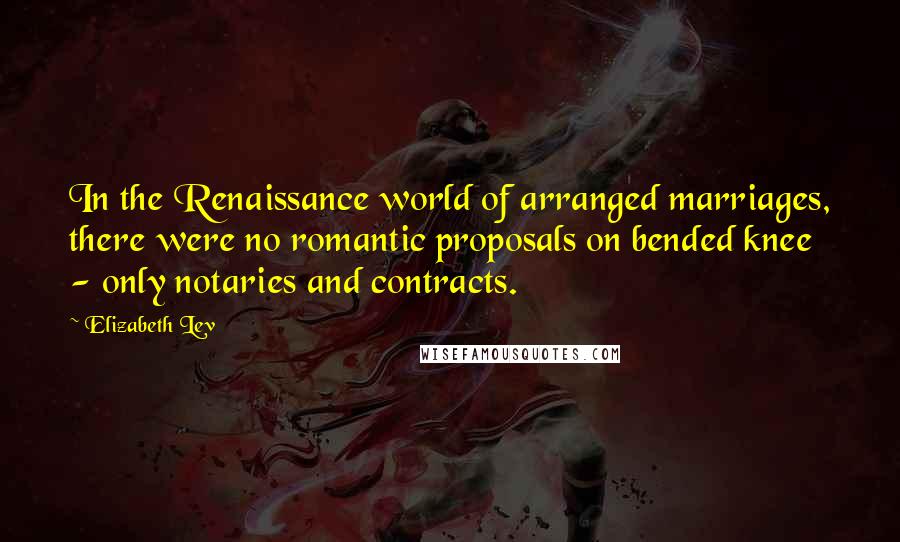 Elizabeth Lev quotes: In the Renaissance world of arranged marriages, there were no romantic proposals on bended knee - only notaries and contracts.