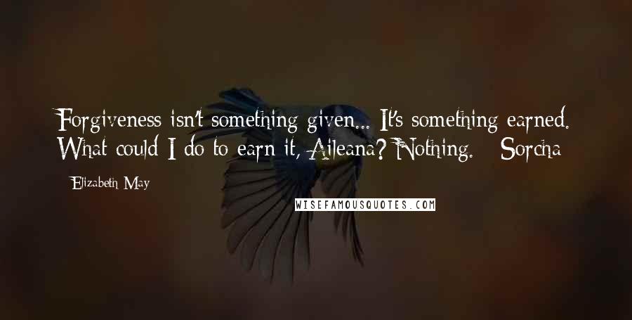 Elizabeth May quotes: Forgiveness isn't something given... It's something earned. What could I do to earn it, Aileana? Nothing. - Sorcha Elizabeth May quotes: Forgiveness isn't something given... It's something earned. What could I do to earn it, Aileana? Nothing. - Sorcha