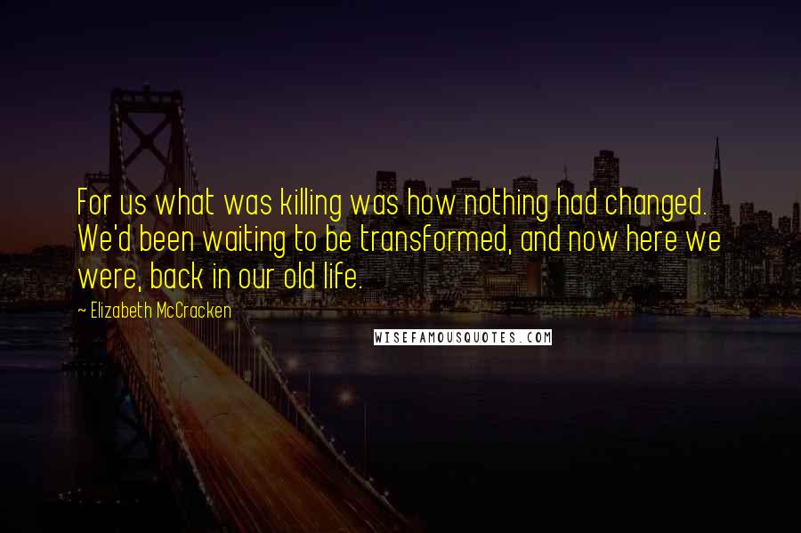 Elizabeth McCracken quotes: For us what was killing was how nothing had changed. We'd been waiting to be transformed, and now here we were, back in our old life.