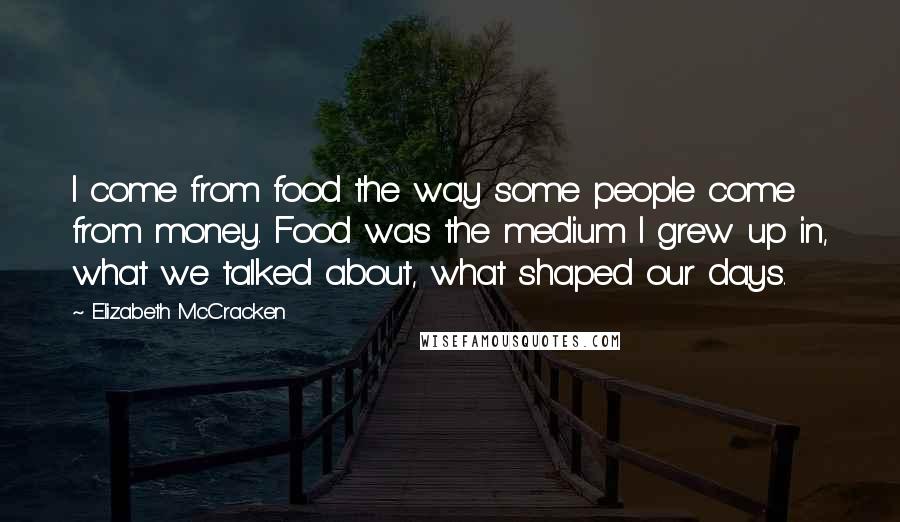 Elizabeth McCracken quotes: I come from food the way some people come from money. Food was the medium I grew up in, what we talked about, what shaped our days.