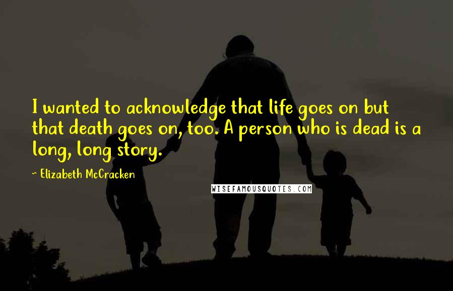 Elizabeth McCracken quotes: I wanted to acknowledge that life goes on but that death goes on, too. A person who is dead is a long, long story.