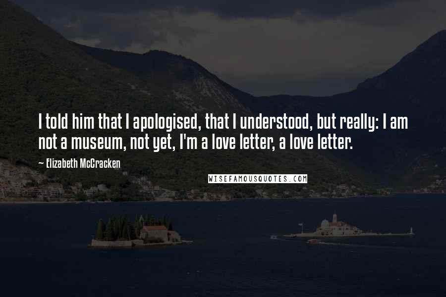 Elizabeth McCracken quotes: I told him that I apologised, that I understood, but really: I am not a museum, not yet, I'm a love letter, a love letter.