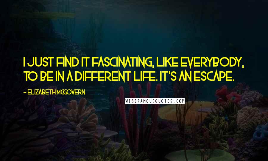 Elizabeth McGovern quotes: I just find it fascinating, like everybody, to be in a different life. It's an escape.