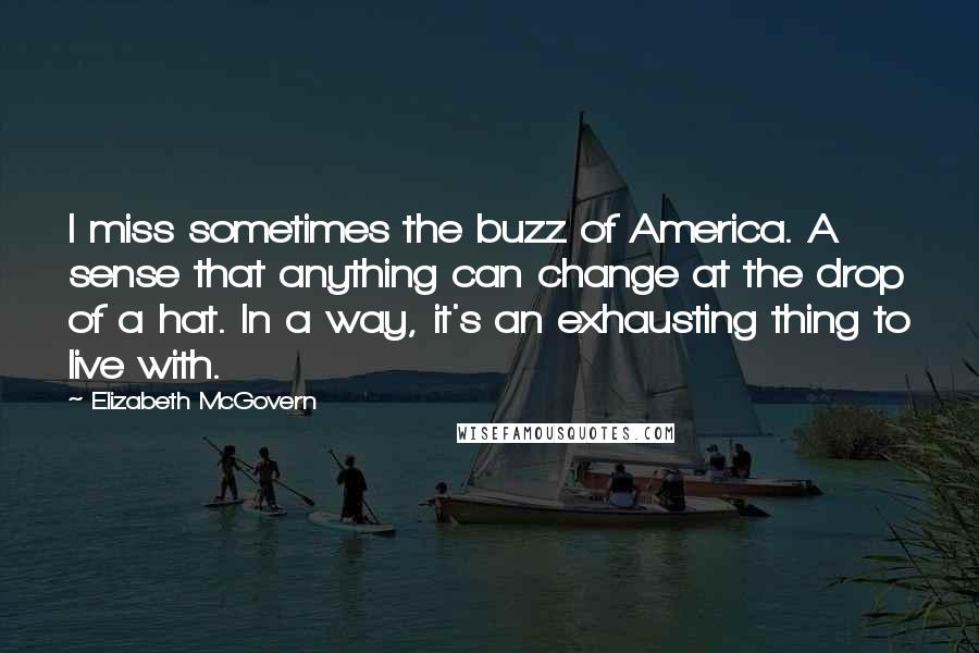 Elizabeth McGovern quotes: I miss sometimes the buzz of America. A sense that anything can change at the drop of a hat. In a way, it's an exhausting thing to live with.
