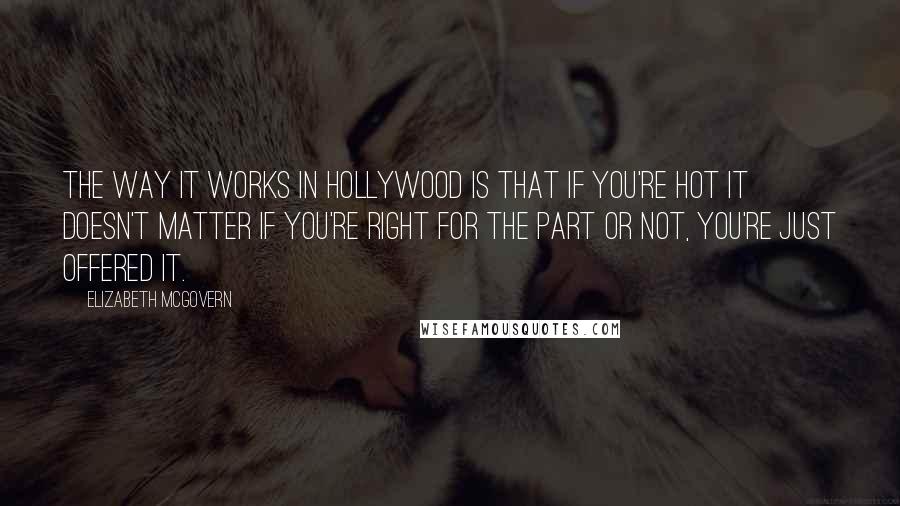 Elizabeth McGovern quotes: The way it works in Hollywood is that if you're hot it doesn't matter if you're right for the part or not, you're just offered it.