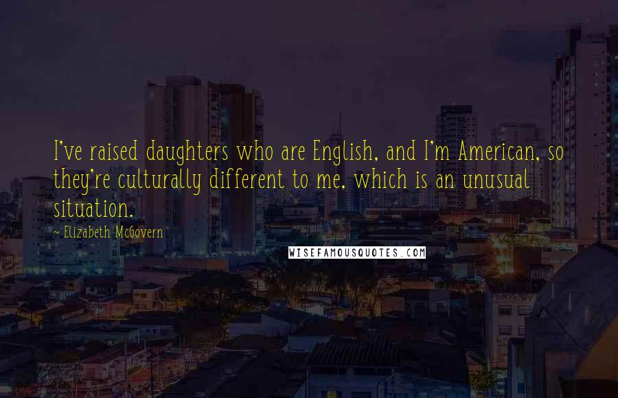 Elizabeth McGovern quotes: I've raised daughters who are English, and I'm American, so they're culturally different to me, which is an unusual situation. Elizabeth McGovern quotes: I've raised daughters who are English, and I'm American, so they're culturally different to me, which is an unusual situation.