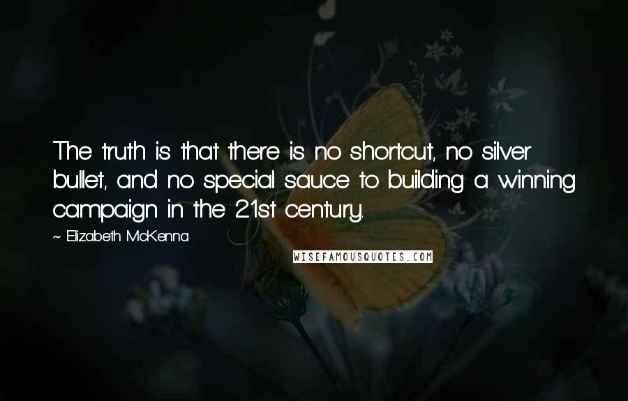 Elizabeth McKenna quotes: The truth is that there is no shortcut, no silver bullet, and no special sauce to building a winning campaign in the 21st century. Elizabeth McKenna quotes: The truth is that there is no shortcut, no silver bullet, and no special sauce to building a winning campaign in the 21st century.