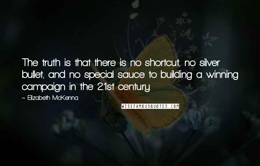 Elizabeth McKenna quotes: The truth is that there is no shortcut, no silver bullet, and no special sauce to building a winning campaign in the 21st century.