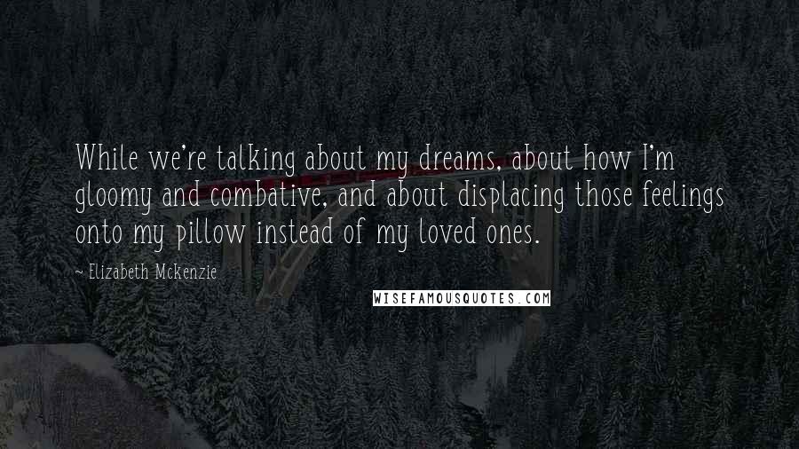 Elizabeth Mckenzie quotes: While we're talking about my dreams, about how I'm gloomy and combative, and about displacing those feelings onto my pillow instead of my loved ones.