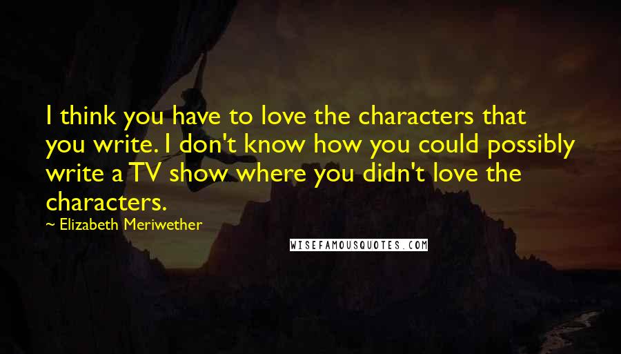 Elizabeth Meriwether quotes: I think you have to love the characters that you write. I don't know how you could possibly write a TV show where you didn't love the characters.