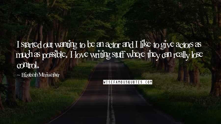 Elizabeth Meriwether quotes: I started out wanting to be an actor and I like to give actors as much as possible. I love writing stuff where they can really lose control.