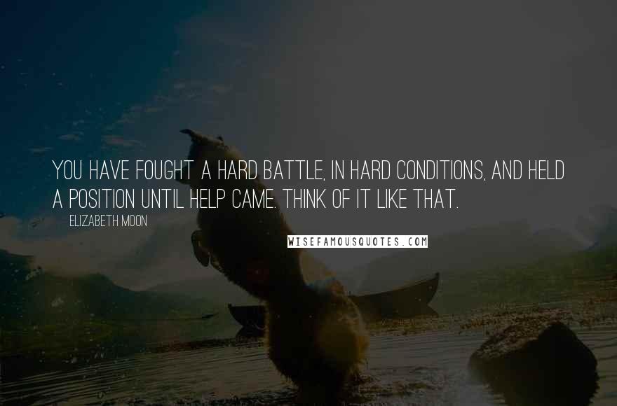 Elizabeth Moon quotes: You have fought a hard battle, in hard conditions, and held a position until help came. Think of it like that.