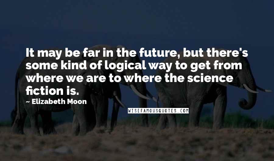 Elizabeth Moon quotes: It may be far in the future, but there's some kind of logical way to get from where we are to where the science fiction is.