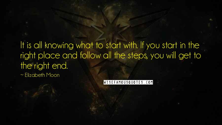 Elizabeth Moon quotes: It is all knowing what to start with. If you start in the right place and follow all the steps, you will get to the right end.