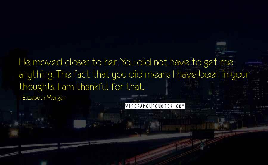 Elizabeth Morgan quotes: He moved closer to her. You did not have to get me anything. The fact that you did means I have been in your thoughts. I am thankful for that.