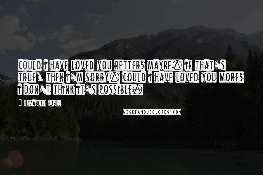 Elizabeth Noble quotes: could i have loved you better? maybe. if that's true, then i'm sorry. could i have loved you more? i don't think it's possible. Elizabeth Noble quotes: could i have loved you better? maybe. if that's true, then i'm sorry. could i have loved you more? i don't think it's possible.