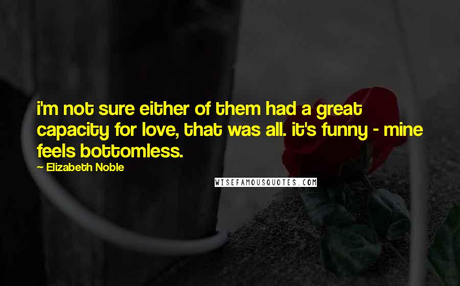 Elizabeth Noble quotes: i'm not sure either of them had a great capacity for love, that was all. it's funny - mine feels bottomless. Elizabeth Noble quotes: i'm not sure either of them had a great capacity for love, that was all. it's funny - mine feels bottomless.