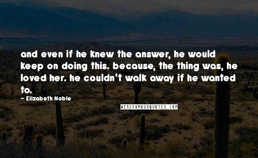 Elizabeth Noble quotes: and even if he knew the answer, he would keep on doing this. because, the thing was, he loved her. he couldn't walk away if he wanted to.