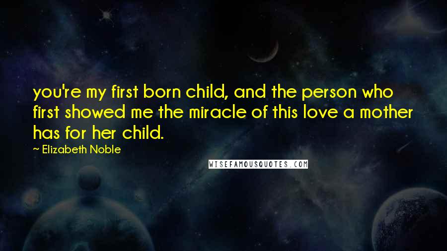 Elizabeth Noble quotes: you're my first born child, and the person who first showed me the miracle of this love a mother has for her child. Elizabeth Noble quotes: you're my first born child, and the person who first showed me the miracle of this love a mother has for her child.
