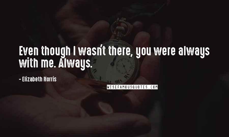 Elizabeth Norris quotes: Even though I wasn't there, you were always with me. Always.