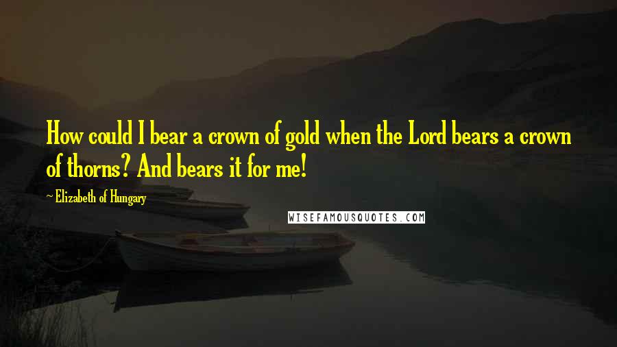 Elizabeth Of Hungary quotes: How could I bear a crown of gold when the Lord bears a crown of thorns? And bears it for me!