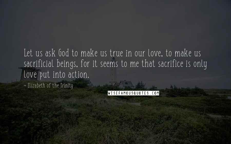 Elizabeth Of The Trinity quotes: Let us ask God to make us true in our love, to make us sacrificial beings, for it seems to me that sacrifice is only love put into action.