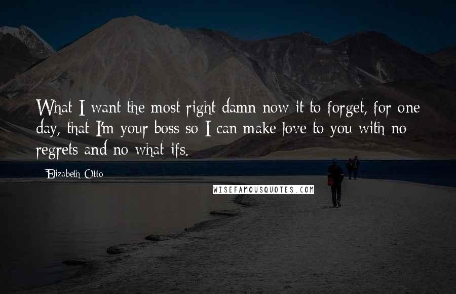 Elizabeth Otto quotes: What I want the most right damn now it to forget, for one day, that I'm your boss so I can make love to you with no regrets and no Elizabeth Otto quotes: What I want the most right damn now it to forget, for one day, that I'm your boss so I can make love to you with no regrets and no