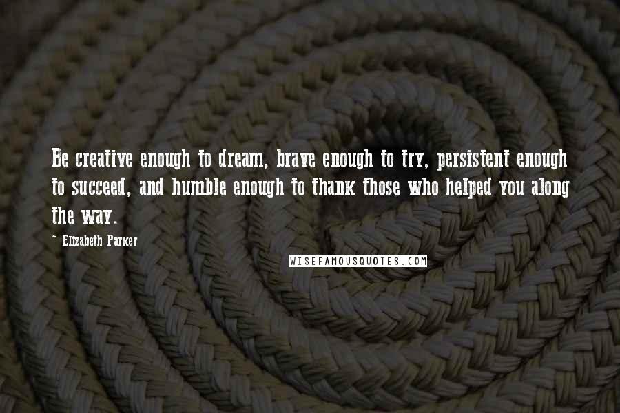 Elizabeth Parker quotes: Be creative enough to dream, brave enough to try, persistent enough to succeed, and humble enough to thank those who helped you along the way.