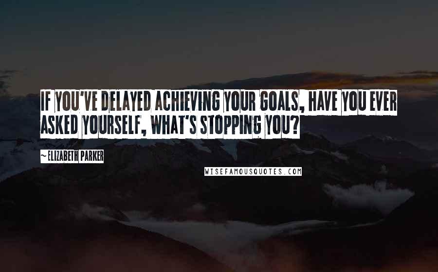 Elizabeth Parker quotes: If you've delayed achieving your goals, have you ever asked yourself, What's stopping you?