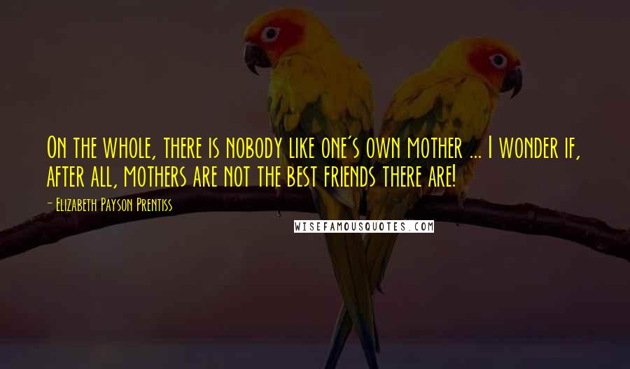 Elizabeth Payson Prentiss quotes: On the whole, there is nobody like one's own mother ... I wonder if, after all, mothers are not the best friends there are! Elizabeth Payson Prentiss quotes: On the whole, there is nobody like one's own mother ... I wonder if, after all, mothers are not the best friends there are!