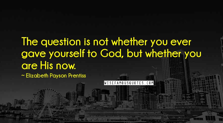 Elizabeth Payson Prentiss quotes: The question is not whether you ever gave yourself to God, but whether you are His now. Elizabeth Payson Prentiss quotes: The question is not whether you ever gave yourself to God, but whether you are His now.