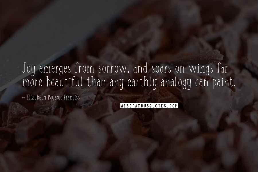 Elizabeth Payson Prentiss quotes: Joy emerges from sorrow, and soars on wings far more beautiful than any earthly analogy can paint. Elizabeth Payson Prentiss quotes: Joy emerges from sorrow, and soars on wings far more beautiful than any earthly analogy can paint.