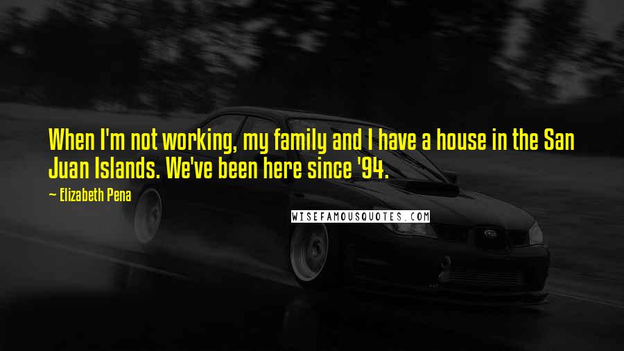 Elizabeth Pena quotes: When I'm not working, my family and I have a house in the San Juan Islands. We've been here since '94.