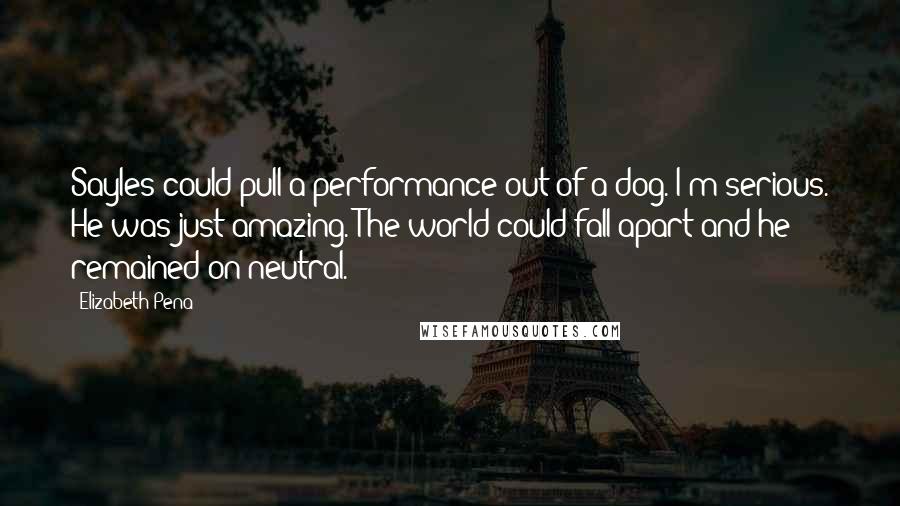 Elizabeth Pena quotes: Sayles could pull a performance out of a dog. I'm serious. He was just amazing. The world could fall apart and he remained on neutral. Elizabeth Pena quotes: Sayles could pull a performance out of a dog. I'm serious. He was just amazing. The world could fall apart and he remained on neutral.