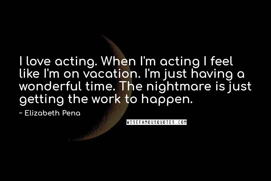 Elizabeth Pena quotes: I love acting. When I'm acting I feel like I'm on vacation. I'm just having a wonderful time. The nightmare is just getting the work to happen. Elizabeth Pena quotes: I love acting. When I'm acting I feel like I'm on vacation. I'm just having a wonderful time. The nightmare is just getting the work to happen.