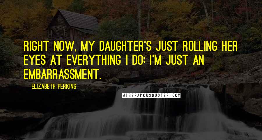 Elizabeth Perkins quotes: Right now, my daughter's just rolling her eyes at everything I do; I'm just an embarrassment.