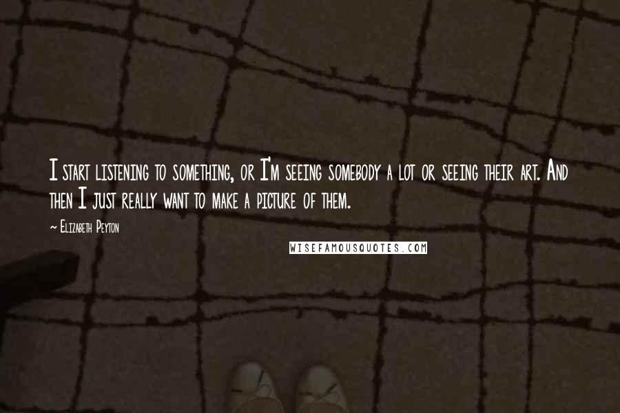 Elizabeth Peyton quotes: I start listening to something, or I'm seeing somebody a lot or seeing their art. And then I just really want to make a picture of them.