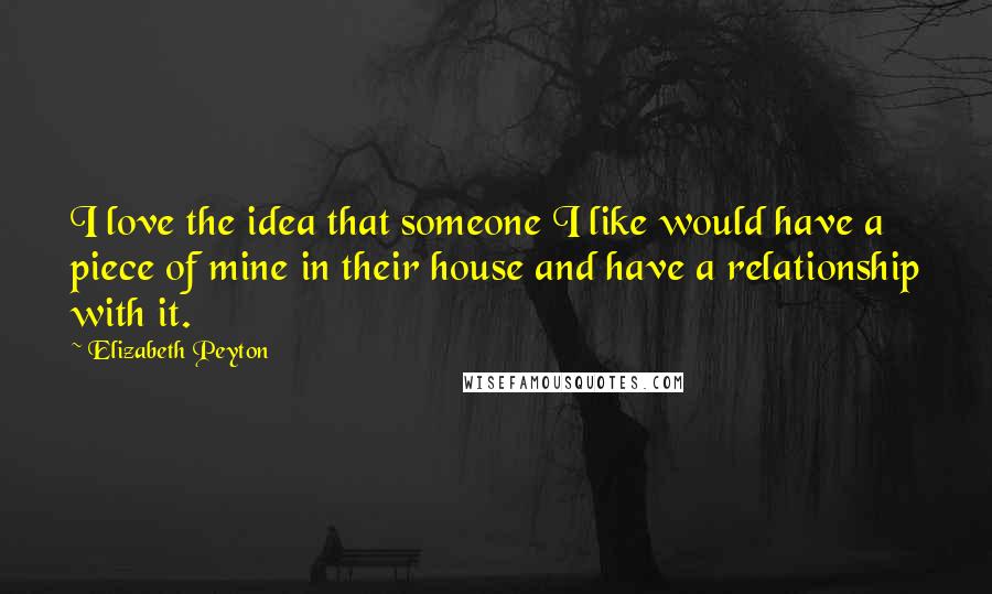 Elizabeth Peyton quotes: I love the idea that someone I like would have a piece of mine in their house and have a relationship with it.