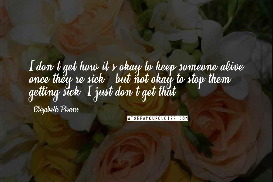 Elizabeth Pisani quotes: I don't get how it's okay to keep someone alive once they're sick - but not okay to stop them getting sick. I just don't get that.