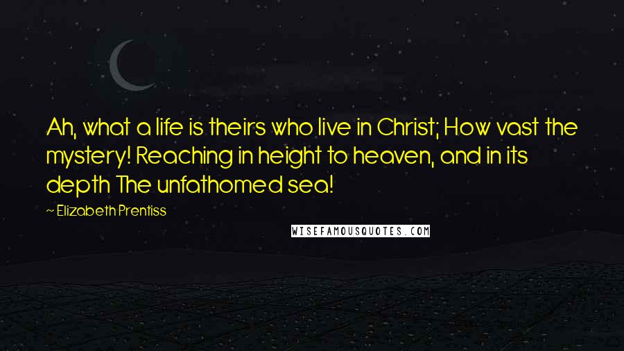 Elizabeth Prentiss quotes: Ah, what a life is theirs who live in Christ; How vast the mystery! Reaching in height to heaven, and in its depth The unfathomed sea! Elizabeth Prentiss quotes: Ah, what a life is theirs who live in Christ; How vast the mystery! Reaching in height to heaven, and in its depth The unfathomed sea!