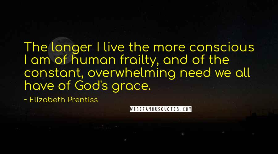 Elizabeth Prentiss quotes: The longer I live the more conscious I am of human frailty, and of the constant, overwhelming need we all have of God's grace.